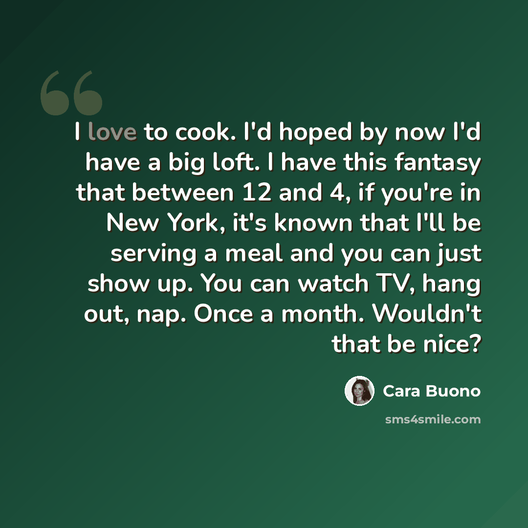 “I love to cook. I'd hoped by now I'd have a big loft. I have this fantasy that between 12 and 4, if you're in New York, it's known that I'll be serving a meal and you can just show up. You can watch TV, hang out, nap. Once a month. Wouldn't that be nice?” quote by Cara Buono