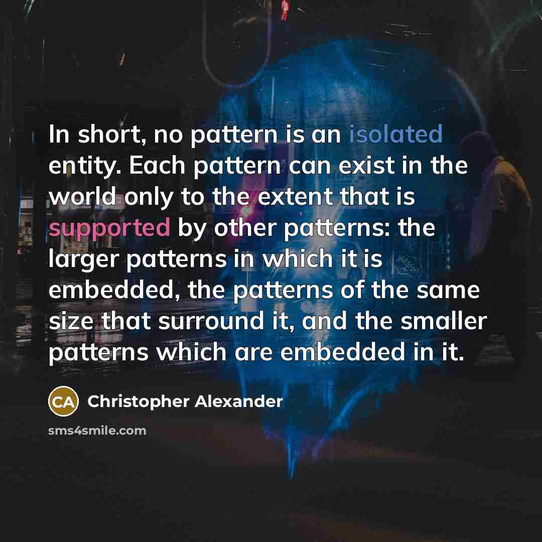“In short, no pattern is an isolated entity. Each pattern can exist in the world only to the extent that is supported by other patterns: the larger patterns in which it is embedded, the patterns of the same size that surround it, and the smaller patterns which are embedded in it.” quote by Christopher Alexander