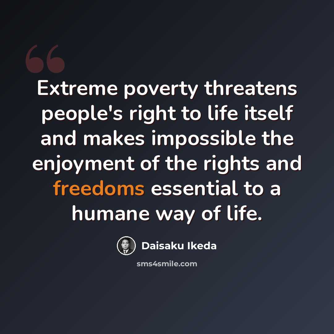 “Extreme poverty threatens people's right to life itself and makes impossible the enjoyment of the rights and freedoms essential to a humane way of life.” quote by Daisaku Ikeda