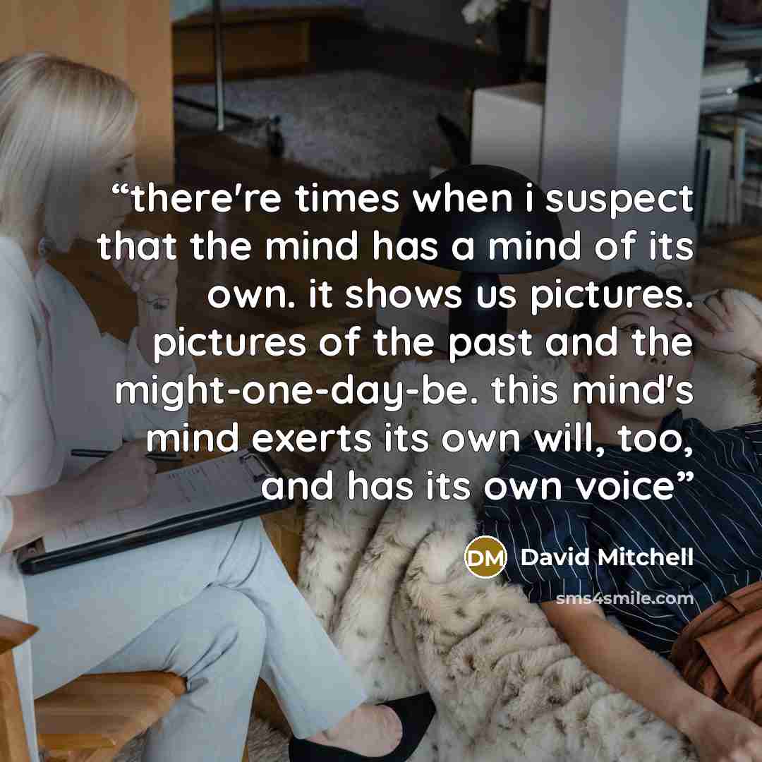 “there're times when i suspect that the mind has a mind of its own. it shows us pictures. pictures of the past and the might-one-day-be. this mind's mind exerts its own will, too, and has its own voice” quote by David Mitchell