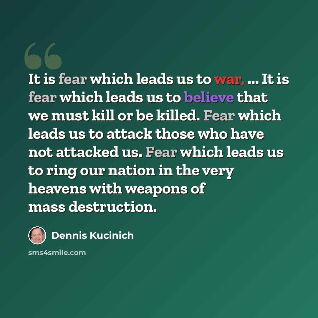 “It is fear which leads us to war, ... It is fear which leads us to believe that we must kill or be killed. Fear which leads us to attack those who have not attacked us. Fear which leads us to ring our nation in the very heavens with weapons of mass destruction.” quote by Dennis Kucinich
