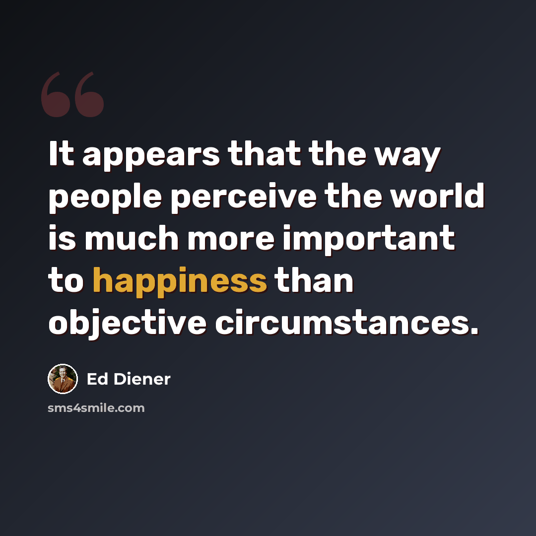 “It appears that the way people perceive the world is much more important to happiness than objective circumstances.” quote by Ed Diener