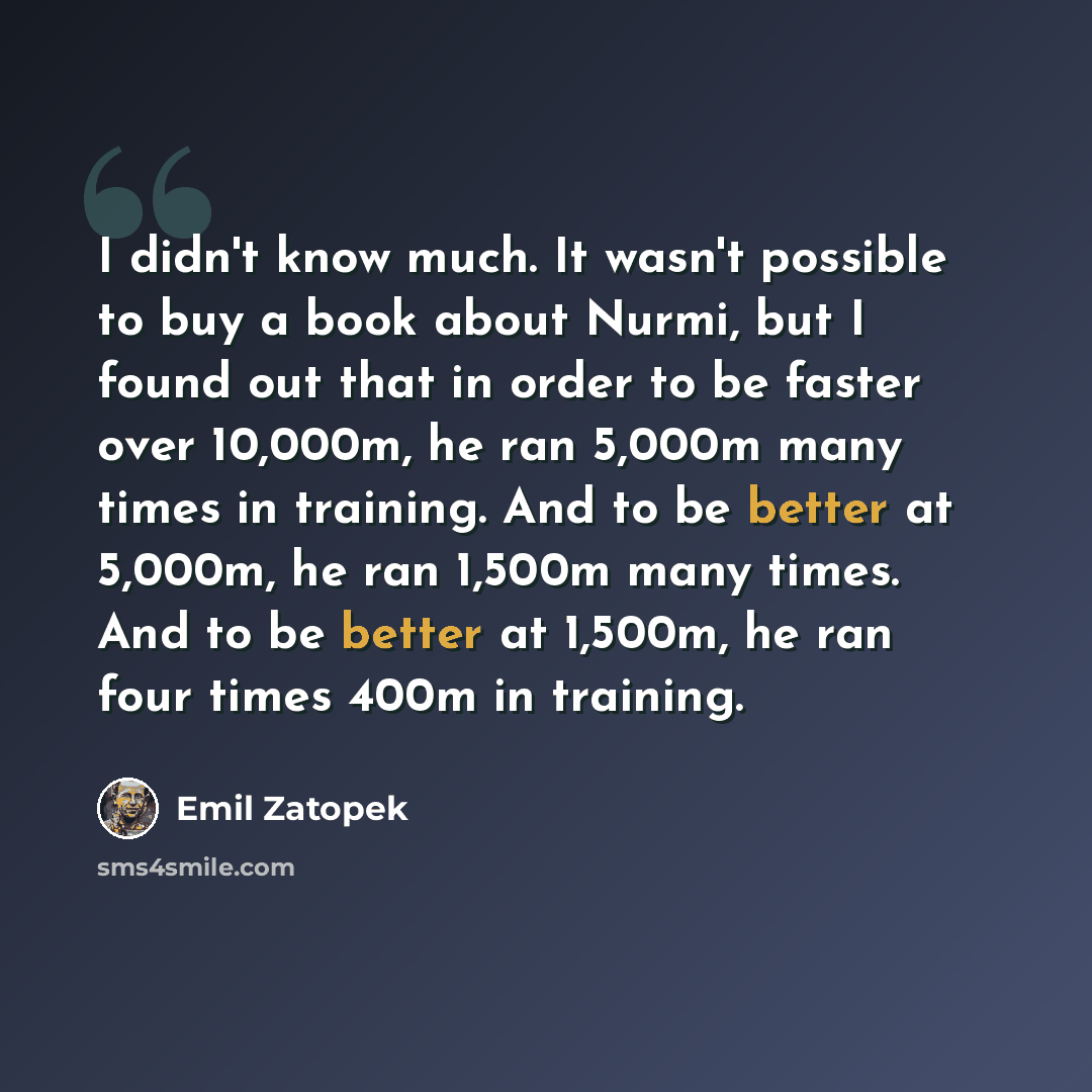 “I didn't know much. It wasn't possible to buy a book about Nurmi, but I found out that in order to be faster over 10,000m, he ran 5,000m many times in training. And to be better at 5,000m, he ran 1,500m many times. And to be better at 1,500m, he ran four times 400m in training.” quote by Emil Zatopek