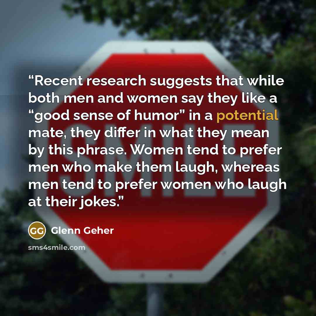 “Recent research suggests that while both men and women say they like a “good sense of humor” in a potential mate, they differ in what they mean by this phrase. Women tend to prefer men who make them laugh, whereas men tend to prefer women who laugh at their jokes.” quote by Glenn Geher