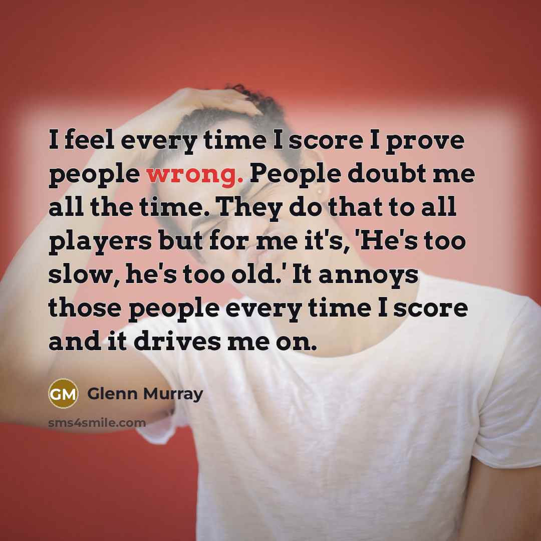 “I feel every time I score I prove people wrong. People doubt me all the time. They do that to all players but for me it's, 'He's too slow, he's too old.' It annoys those people every time I score and it drives me on.” quote by Glenn Murray
