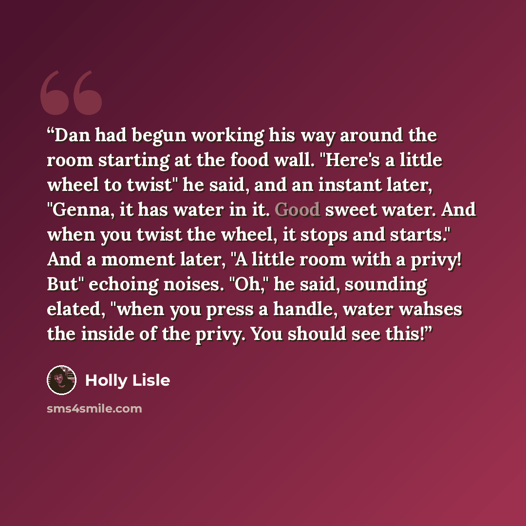 “Dan had begun working his way around the room starting at the food wall. "Here's a little wheel to twist" he said, and an instant later, "Genna, it has water in it. Good sweet water. And when you twist the wheel, it stops and starts." And a moment later, "A little room with a privy! But" echoing…” quote by Holly Lisle