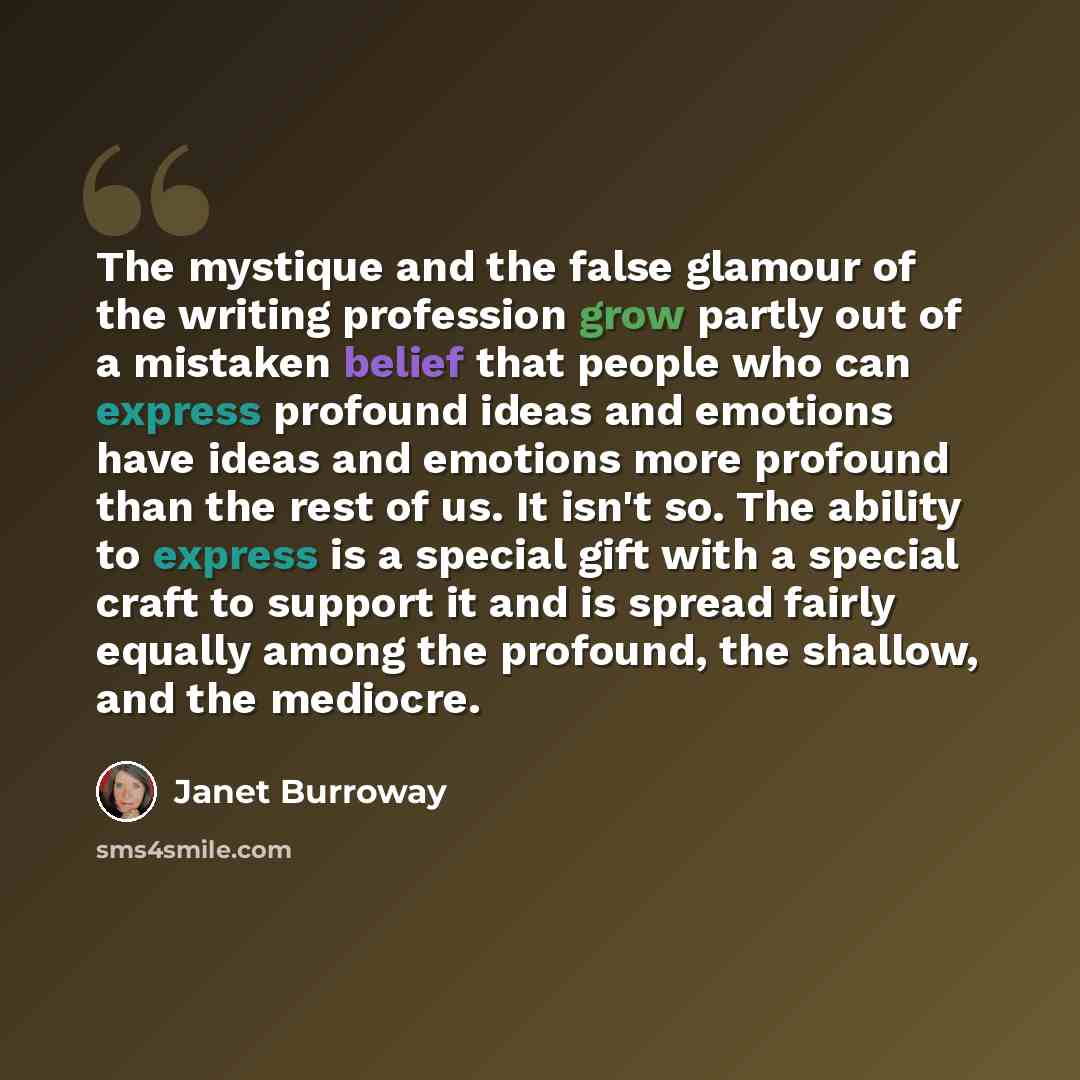 “The mystique and the false glamour of the writing profession grow partly out of a mistaken belief that people who can express profound ideas and emotions have ideas and emotions more profound than the rest of us. It isn't so. The ability to express is a special gift with a special craft to support…” quote by Janet Burroway