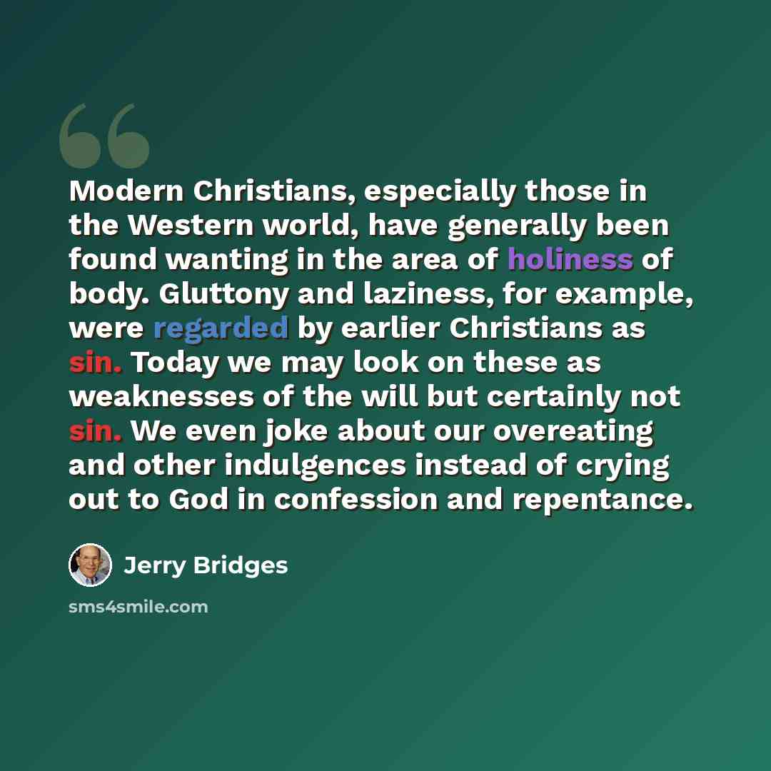 “Modern Christians, especially those in the Western world, have generally been found wanting in the area of holiness of body. Gluttony and laziness, for example, were regarded by earlier Christians as sin. Today we may look on these as weaknesses of the will but certainly not sin. We even joke…” quote by Jerry Bridges
