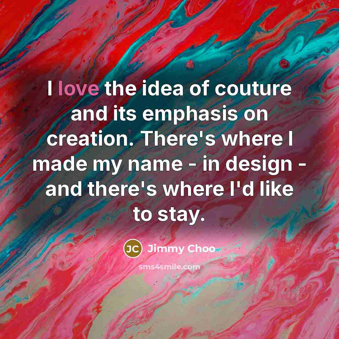 “I love the idea of couture and its emphasis on creation. There's where I made my name - in design - and there's where I'd like to stay.” quote by Jimmy Choo