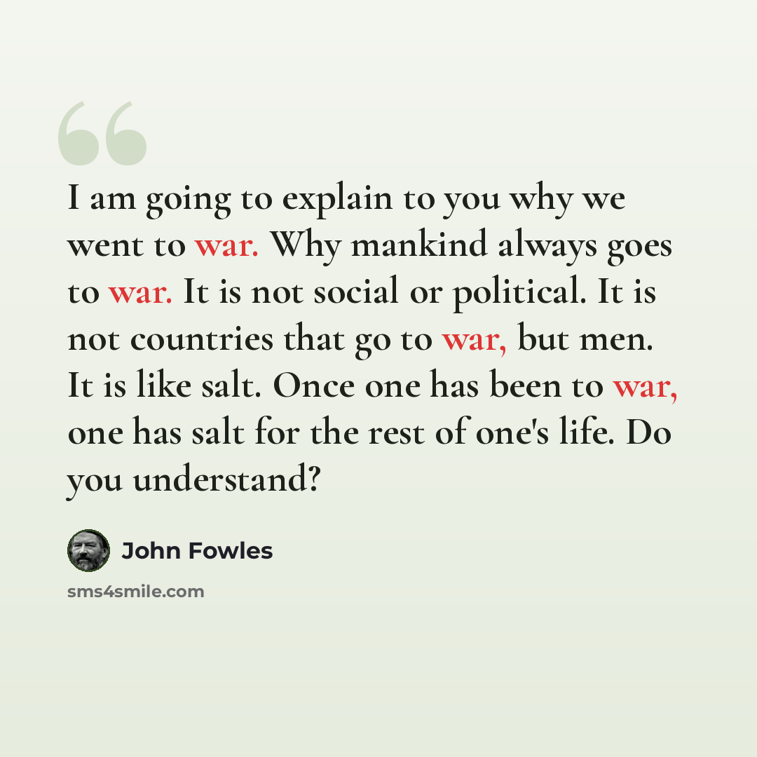 “I am going to explain to you why we went to war. Why mankind always goes to war. It is not social or political. It is not countries that go to war, but men. It is like salt. Once one has been to war, one has salt for the rest of one's life. Do you understand?” quote by John Fowles