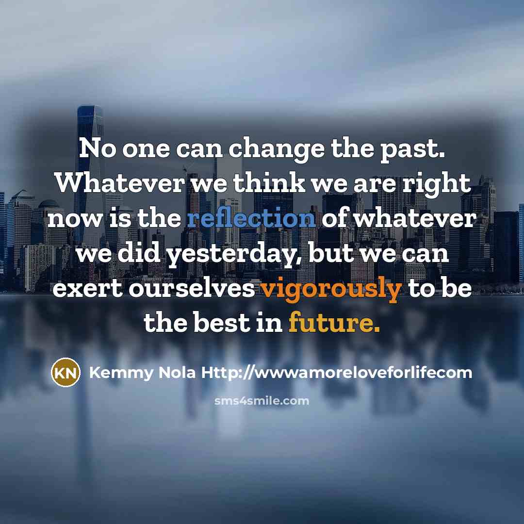 “No one can change the past. Whatever we think we are right now is the reflection of whatever we did yesterday, but we can exert ourselves vigorously to be the best in future.” quote by Kemmy Nola Http://wwwamoreloveforlifecom