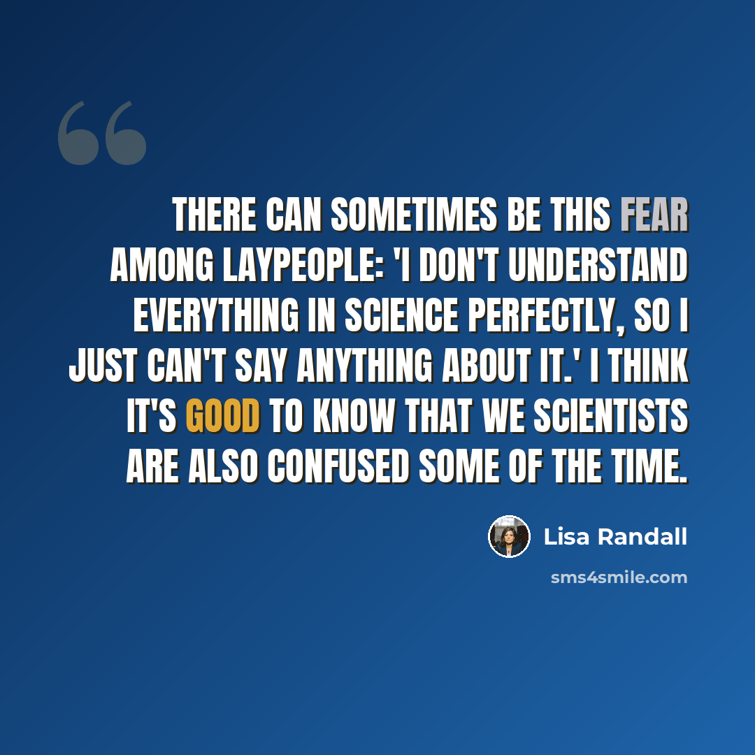 “There can sometimes be this fear among laypeople: 'I don't understand everything in science perfectly, so I just can't say anything about it.' I think it's good to know that we scientists are also confused some of the time.” quote by Lisa Randall