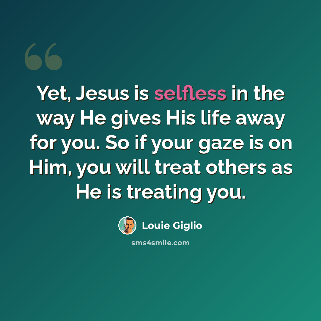 “Yet, Jesus is selfless in the way He gives His life away for you. So if your gaze is on Him, you will treat others as He is treating you.” quote by Louie Giglio