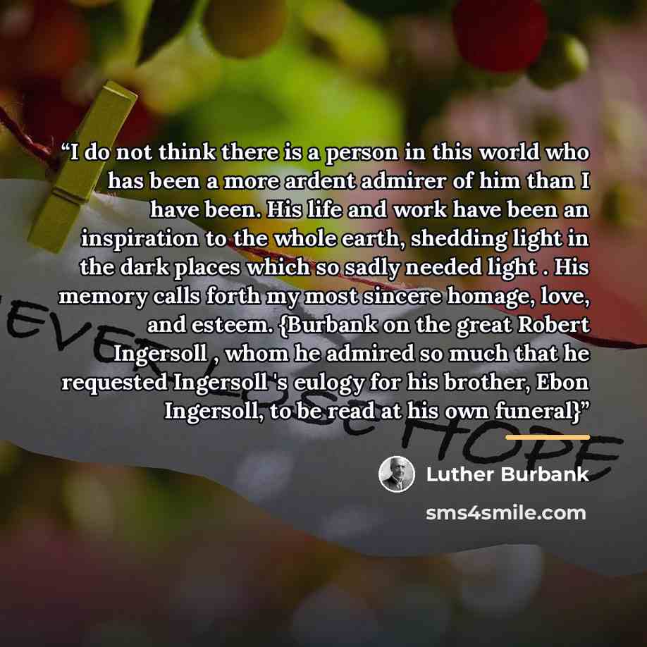 “I do not think there is a person in this world who has been a more ardent admirer of him than I have been. His life and work have been an inspiration to the whole earth, shedding light in the dark places which so sadly needed light . His memory calls forth my most sincere homage, love, and esteem…” quote by Luther Burbank