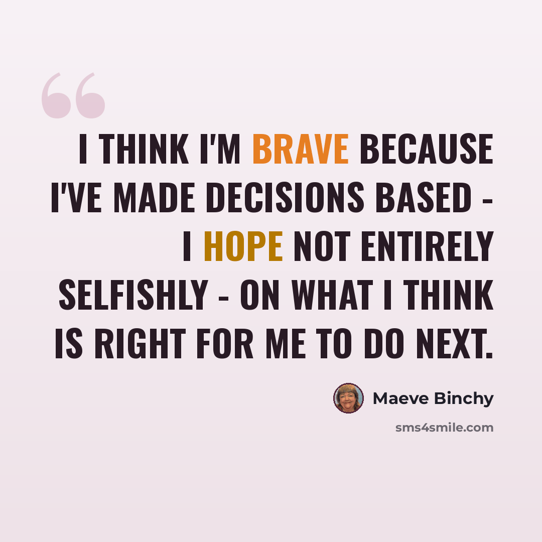 “I think I'm brave because I've made decisions based - I hope not entirely selfishly - on what I think is right for me to do next.” quote by Maeve Binchy