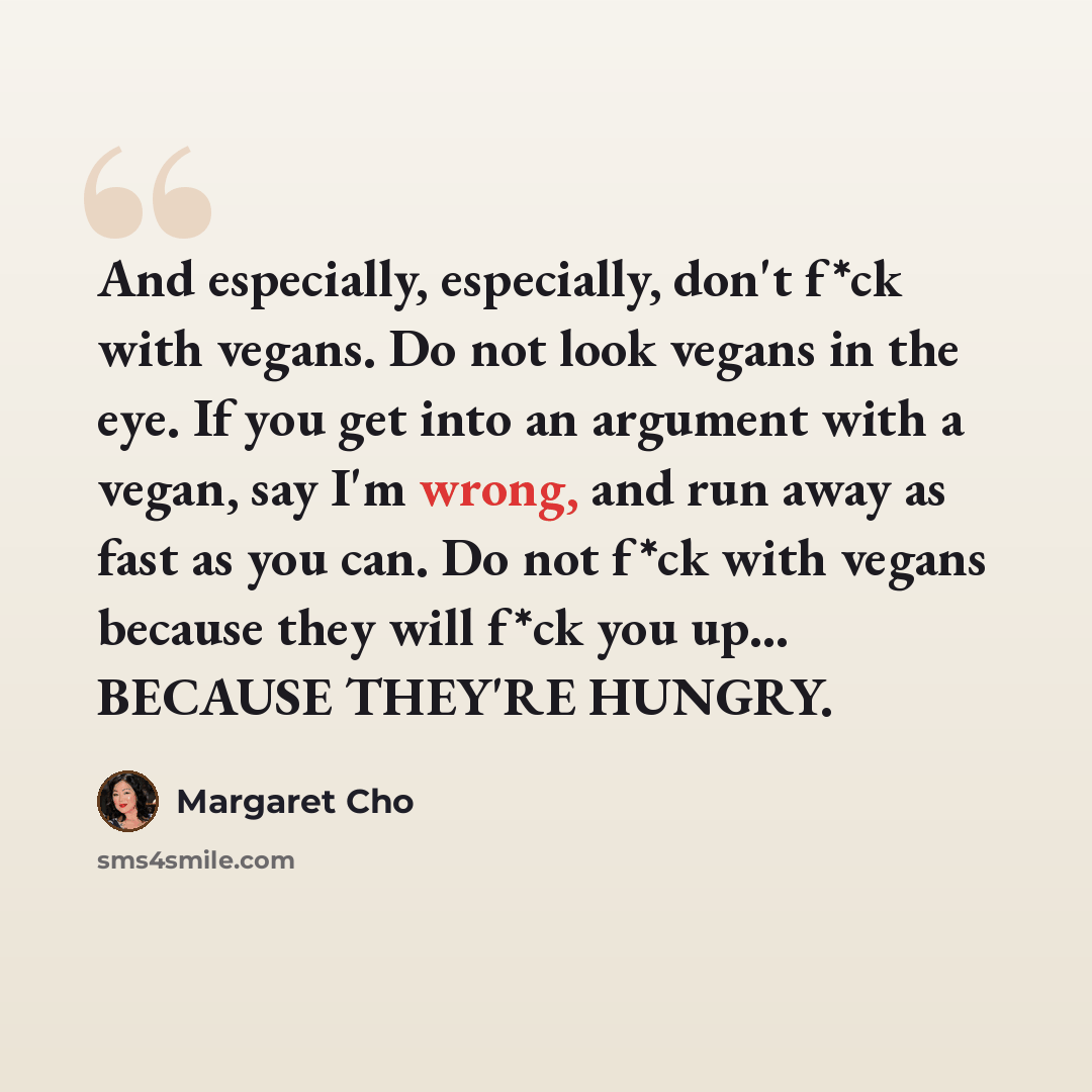 “And especially, especially, don't f*ck with vegans. Do not look vegans in the eye. If you get into an argument with a vegan, say I'm wrong, and run away as fast as you can. Do not f*ck with vegans because they will f*ck you up... BECAUSE THEY'RE HUNGRY.” quote by Margaret Cho