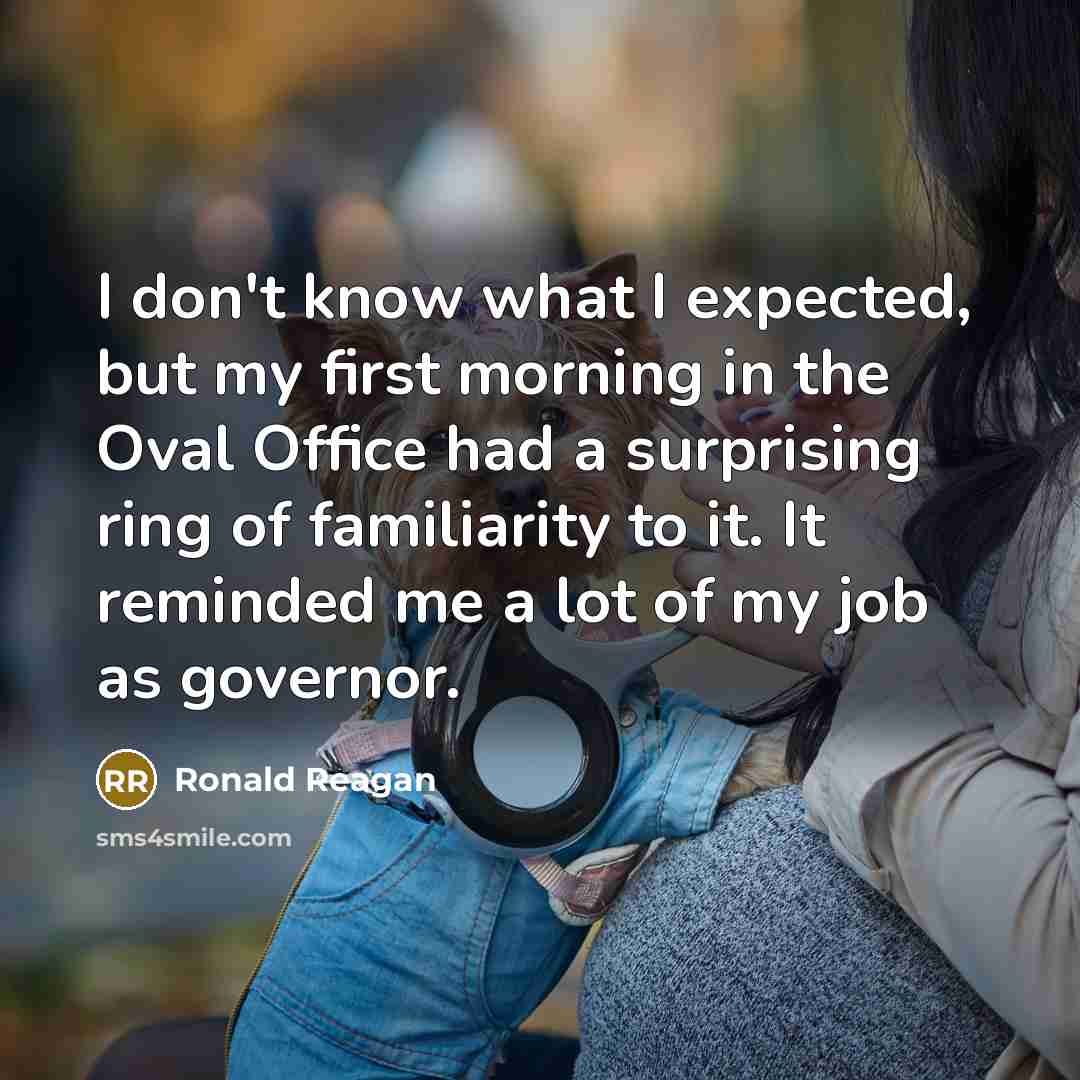 “I don't know what I expected, but my first morning in the Oval Office had a surprising ring of familiarity to it. It reminded me a lot of my job as governor.” quote by Ronald Reagan