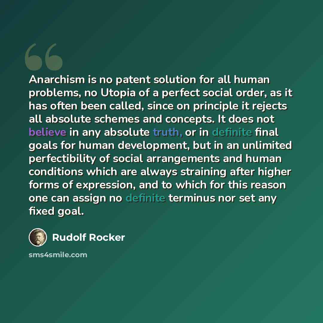 “Anarchism is no patent solution for all human problems, no Utopia of a perfect social order, as it has often been called, since on principle it rejects all absolute schemes and concepts. It does not believe in any absolute truth, or in definite final goals for human development, but in an…” quote by Rudolf Rocker