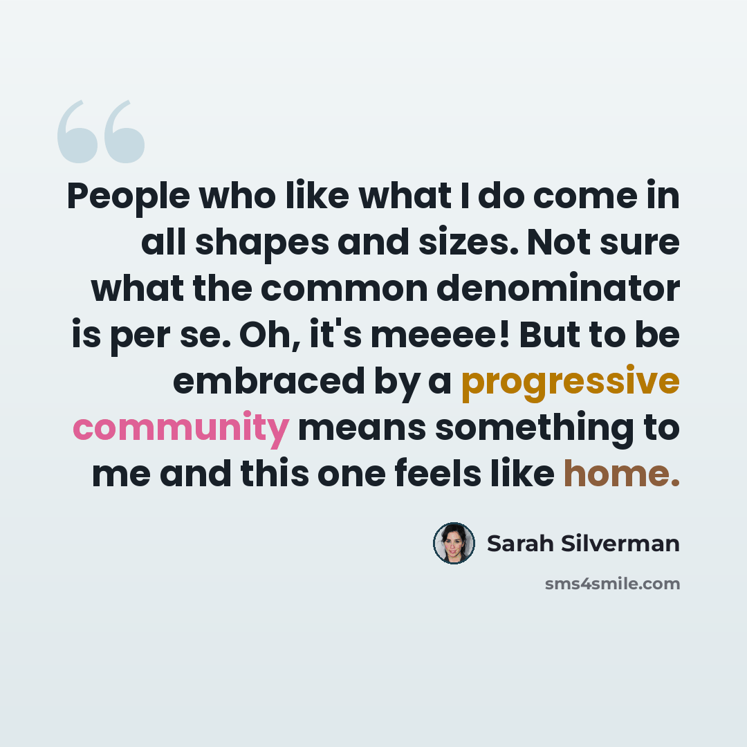“People who like what I do come in all shapes and sizes. Not sure what the common denominator is per se. Oh, it's meeee! But to be embraced by a progressive community means something to me and this one feels like home.” quote by Sarah Silverman