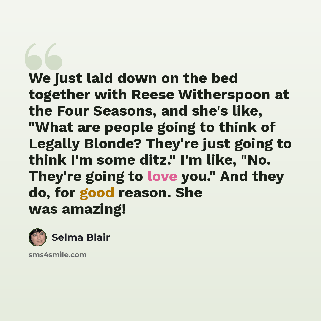 “We just laid down on the bed together with Reese Witherspoon at the Four Seasons, and she's like, "What are people going to think of Legally Blonde? They're just going to think I'm some ditz." I'm like, "No. They're going to love you." And they do, for good reason. She was amazing!” quote by Selma Blair