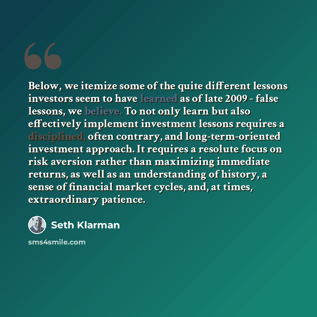 “Below, we itemize some of the quite different lessons investors seem to have learned as of late 2009 - false lessons, we believe. To not only learn but also effectively implement investment lessons requires a disciplined, often contrary, and long-term-oriented investment approach. It requires a…” quote by Seth Klarman