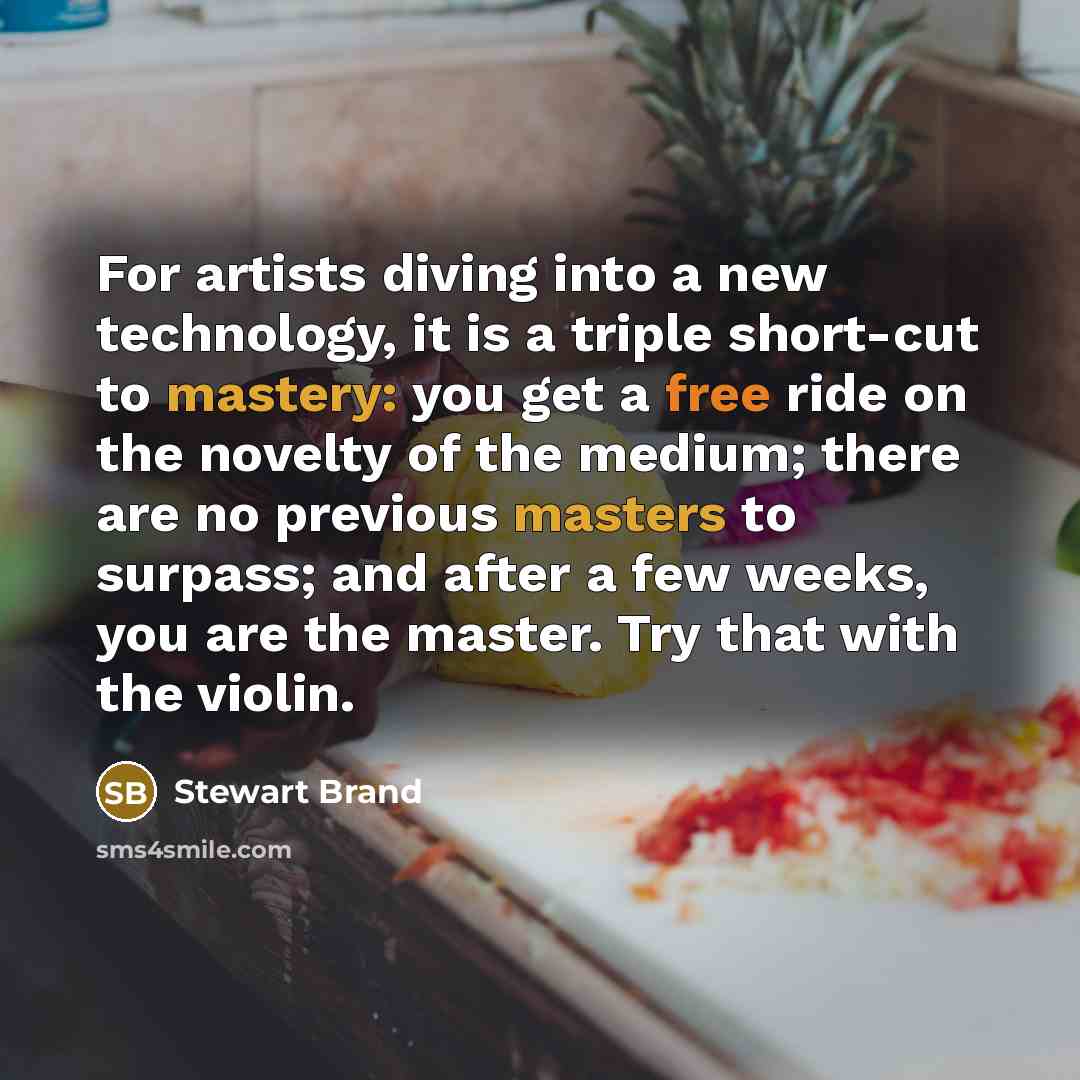 “For artists diving into a new technology, it is a triple short-cut to mastery: you get a free ride on the novelty of the medium; there are no previous masters to surpass; and after a few weeks, you are the master. Try that with the violin.” quote by Stewart Brand