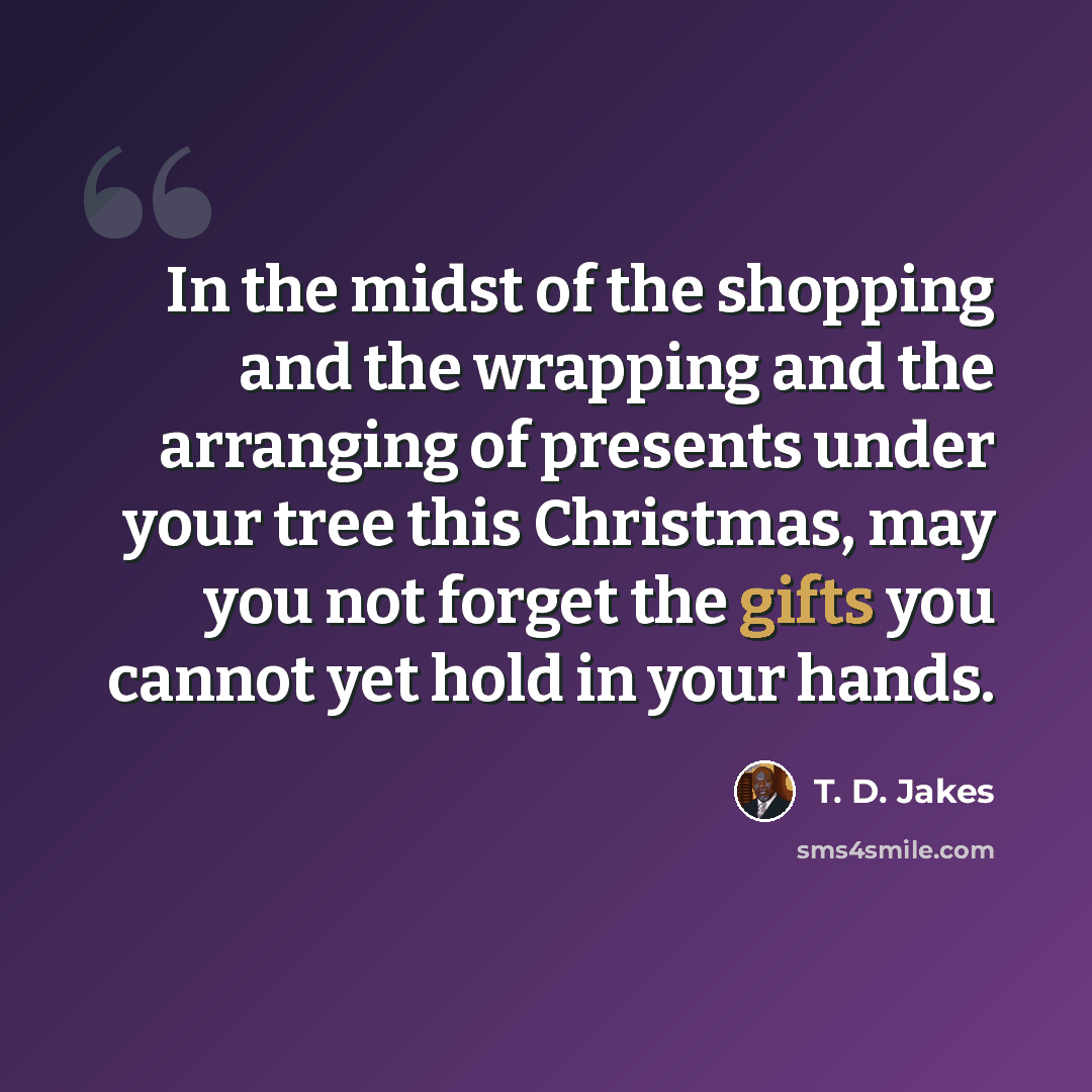 “In the midst of the shopping and the wrapping and the arranging of presents under your tree this Christmas, may you not forget the gifts you cannot yet hold in your hands.” quote by T. D. Jakes