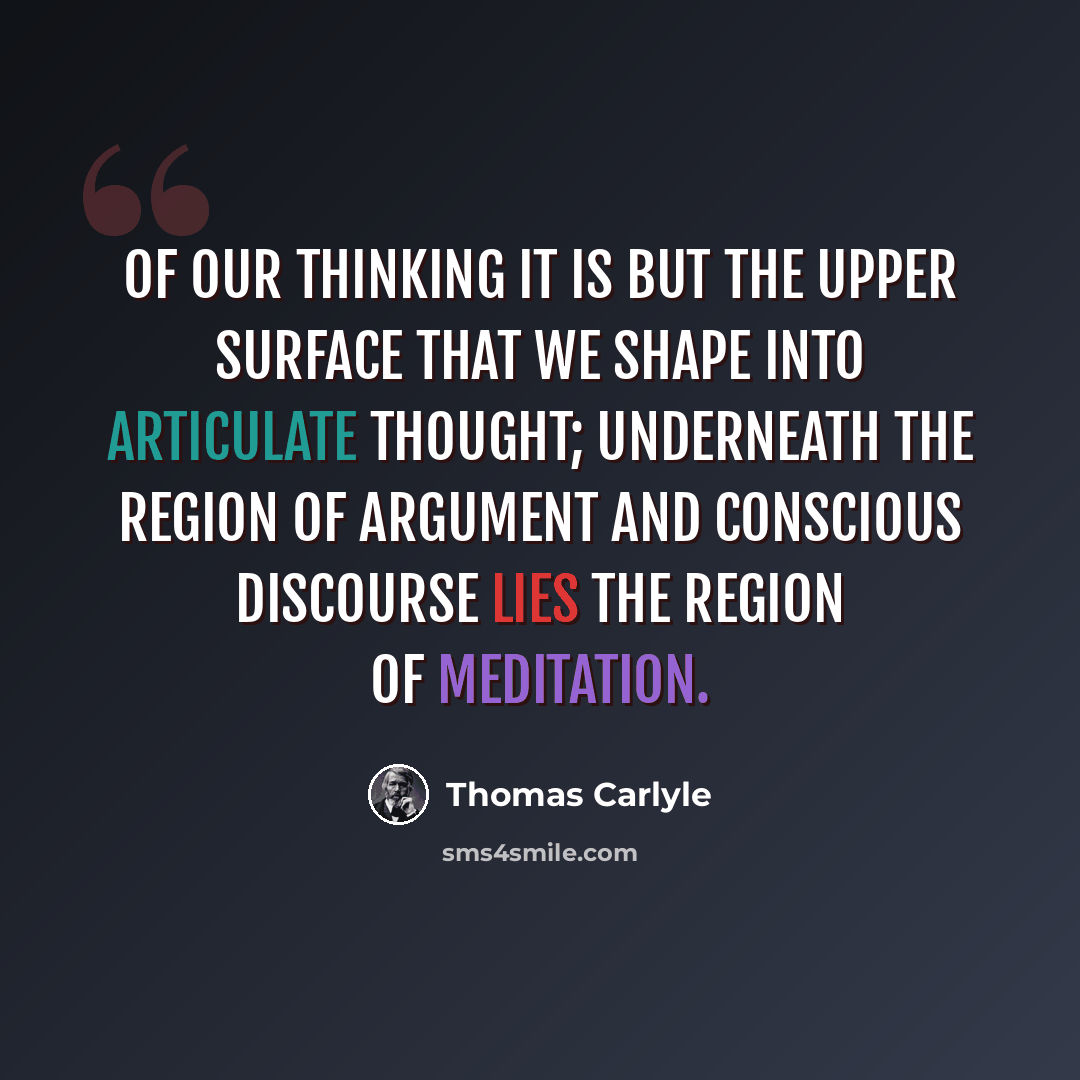 “Of our thinking it is but the upper surface that we shape into articulate thought; underneath the region of argument and conscious discourse lies the region of meditation.” quote by Thomas Carlyle