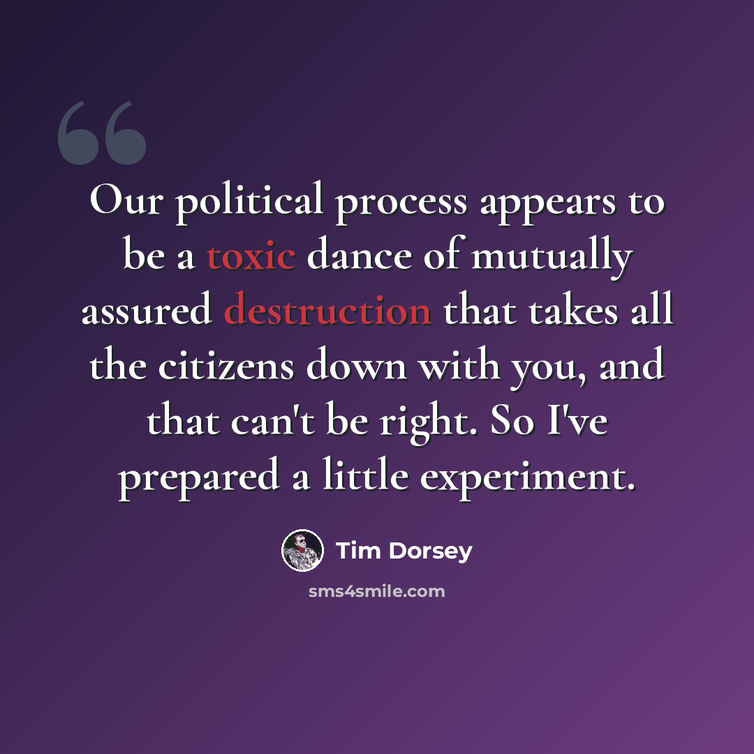 “Our political process appears to be a toxic dance of mutually assured destruction that takes all the citizens down with you, and that can't be right. So I've prepared a little experiment.” quote by Tim Dorsey