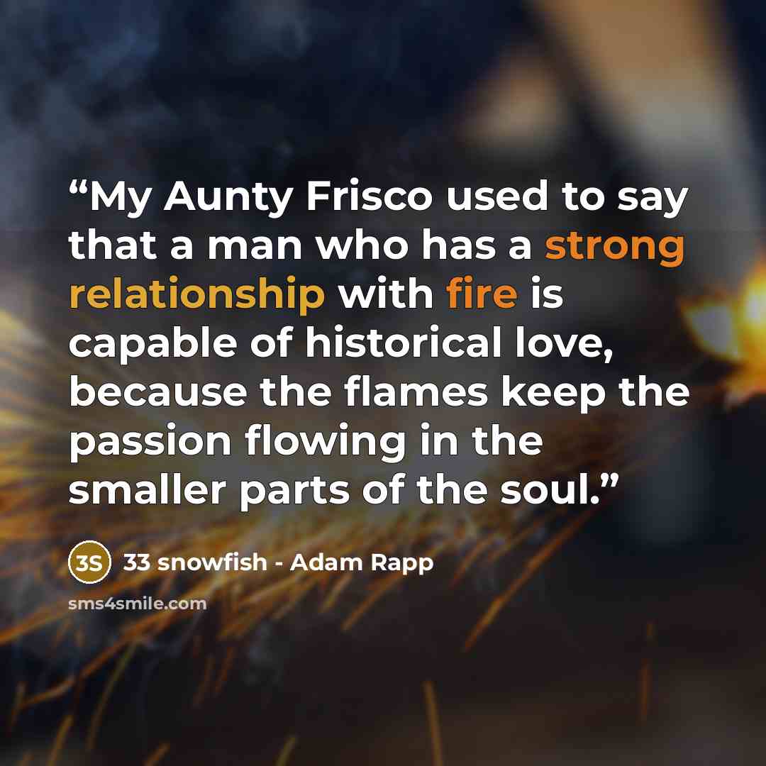 “My Aunty Frisco used to say that a man who has a strong relationship with fire is capable of historical love, because the flames keep the passion flowing in the smaller parts of the soul.” quote by 33 snowfish - Adam Rapp