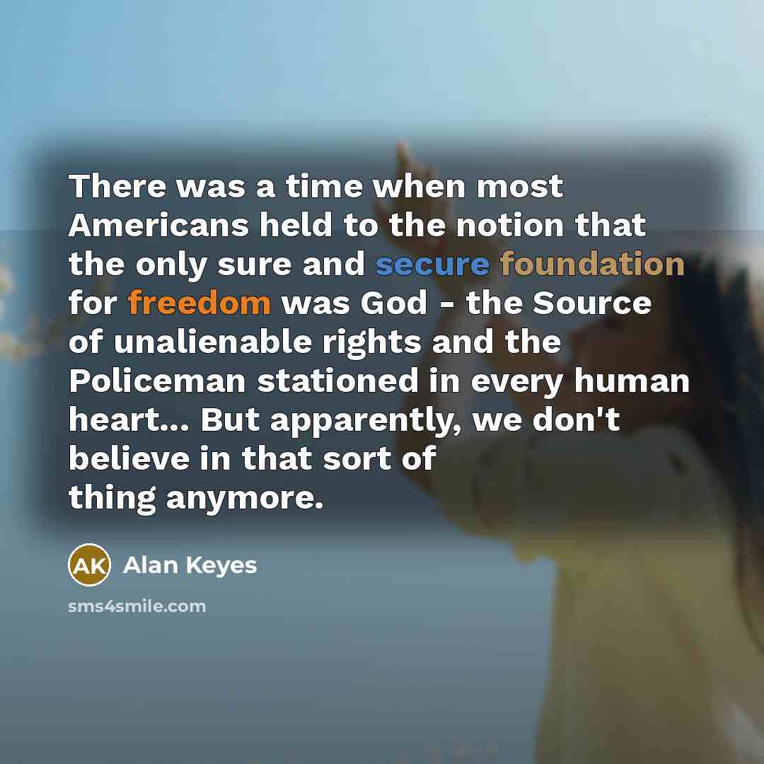 “There was a time when most Americans held to the notion that the only sure and secure foundation for freedom was God - the Source of unalienable rights and the Policeman stationed in every human heart... But apparently, we don't believe in that sort of thing anymore.” quote by Alan Keyes