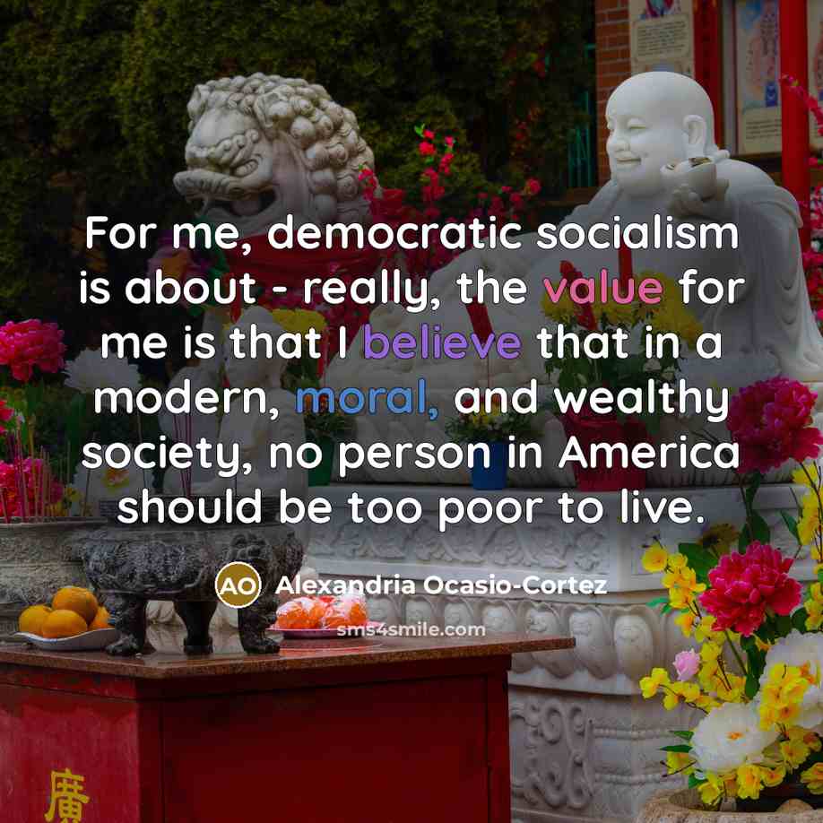 “For me, democratic socialism is about - really, the value for me is that I believe that in a modern, moral, and wealthy society, no person in America should be too poor to live.” quote by Alexandria Ocasio-Cortez