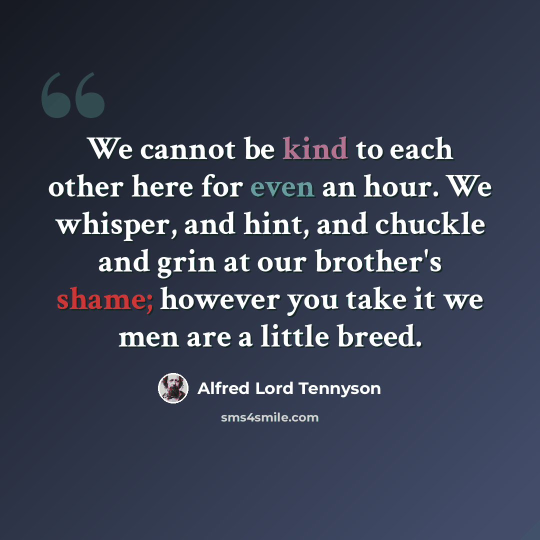 “We cannot be kind to each other here for even an hour. We whisper, and hint, and chuckle and grin at our brother's shame; however you take it we men are a little breed.” quote by Alfred Lord Tennyson