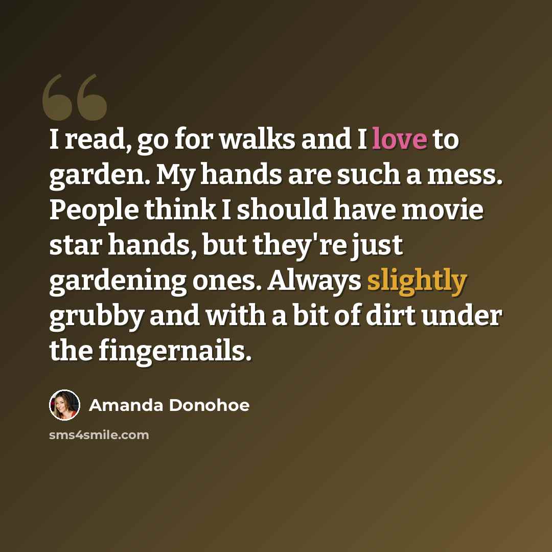 “I read, go for walks and I love to garden. My hands are such a mess. People think I should have movie star hands, but they're just gardening ones. Always slightly grubby and with a bit of dirt under the fingernails.” quote by Amanda Donohoe