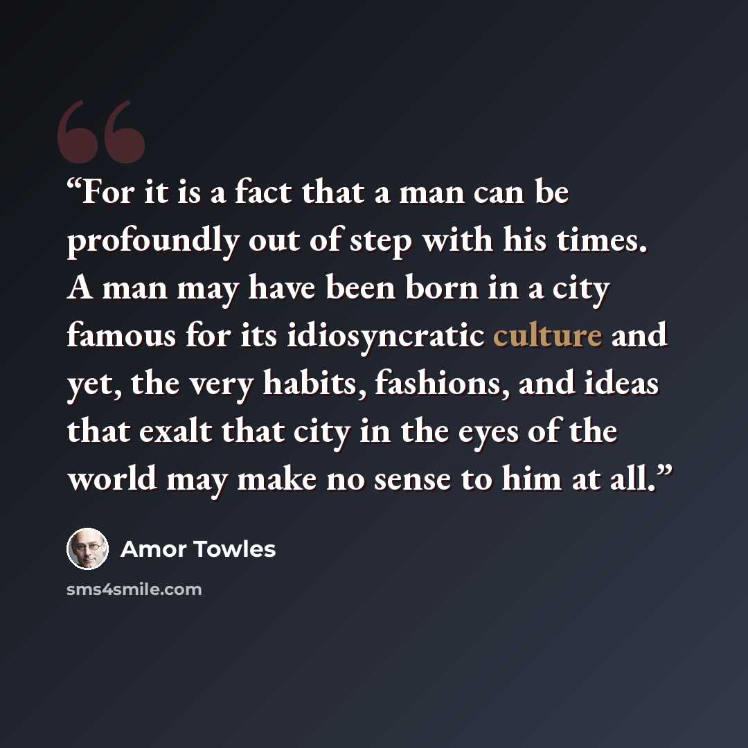 “For it is a fact that a man can be profoundly out of step with his times. A man may have been born in a city famous for its idiosyncratic culture and yet, the very habits, fashions, and ideas that exalt that city in the eyes of the world may make no sense to him at all.” quote by Amor Towles