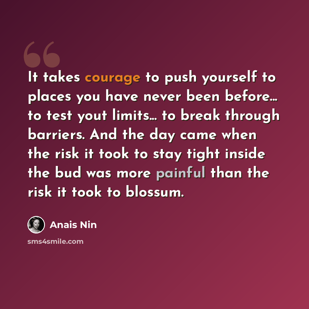“It takes courage to push yourself to places you have never been before... to test yout limits... to break through barriers. And the day came when the risk it took to stay tight inside the bud was more painful than the risk it took to blossum.” quote by Anais Nin