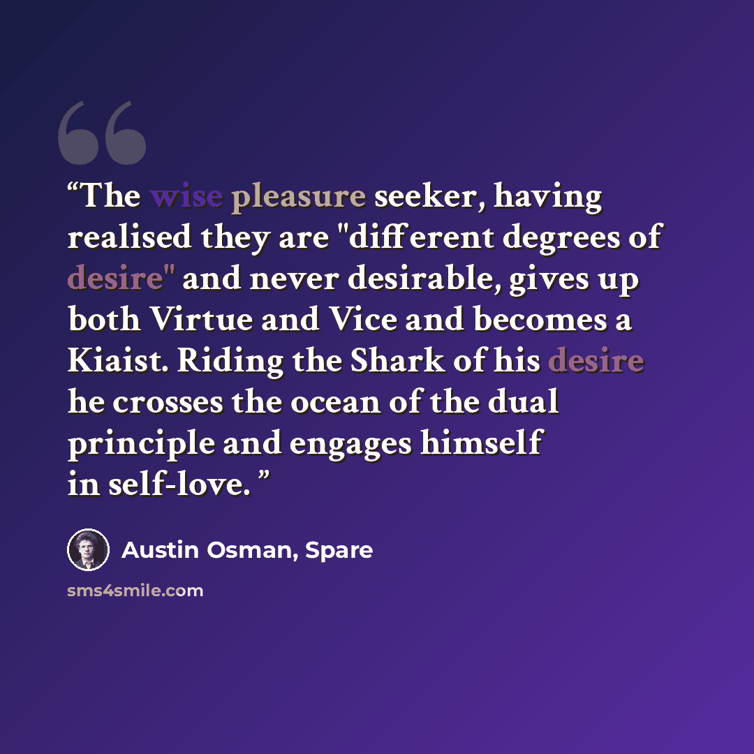 “The wise pleasure seeker, having realised they are "different degrees of desire" and never desirable, gives up both Virtue and Vice and becomes a Kiaist. Riding the Shark of his desire he crosses the ocean of the dual principle and engages himself in self-love.” quote by Austin Osman, Spare