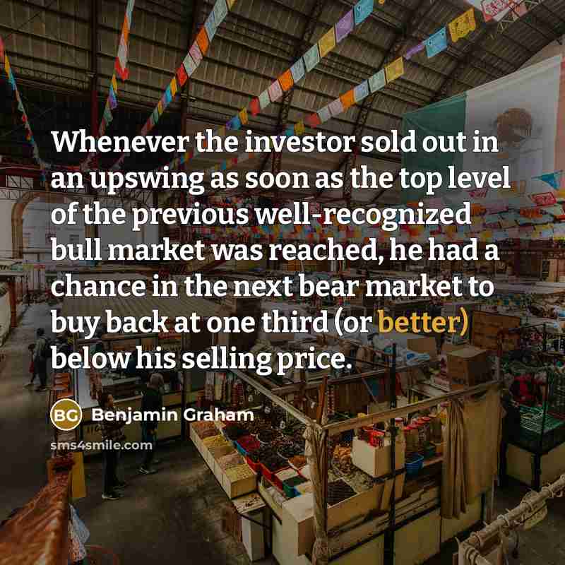 “Whenever the investor sold out in an upswing as soon as the top level of the previous well-recognized bull market was reached, he had a chance in the next bear market to buy back at one third (or better) below his selling price.” quote by Benjamin Graham