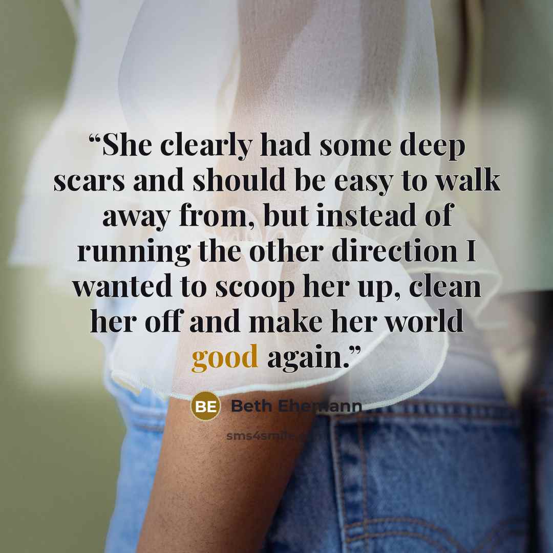 “She clearly had some deep scars and should be easy to walk away from, but instead of running the other direction I wanted to scoop her up, clean her off and make her world good again.” quote by Beth Ehemann