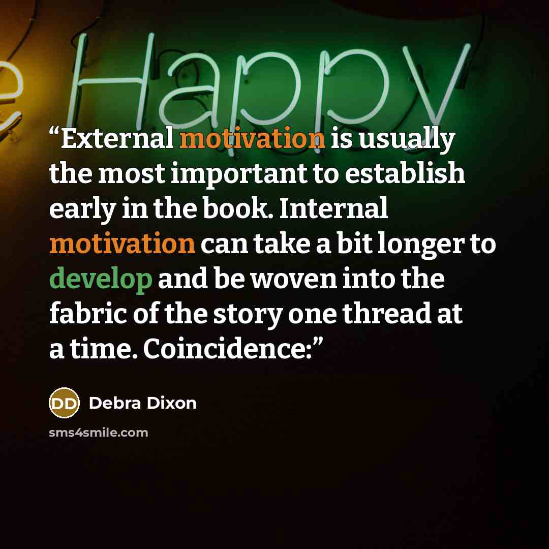 “External motivation is usually the most important to establish early in the book. Internal motivation can take a bit longer to develop and be woven into the fabric of the story one thread at a time. Coincidence:” quote by Debra Dixon
