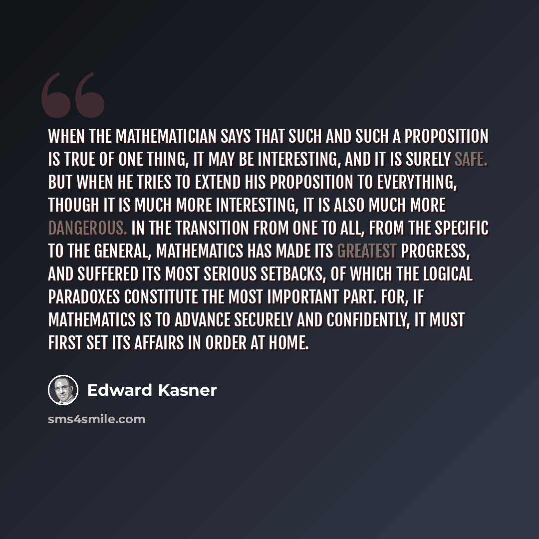 “When the mathematician says that such and such a proposition is true of one thing, it may be interesting, and it is surely safe. But when he tries to extend his proposition to everything, though it is much more interesting, it is also much more dangerous. In the transition from one to all, from…” quote by Edward Kasner