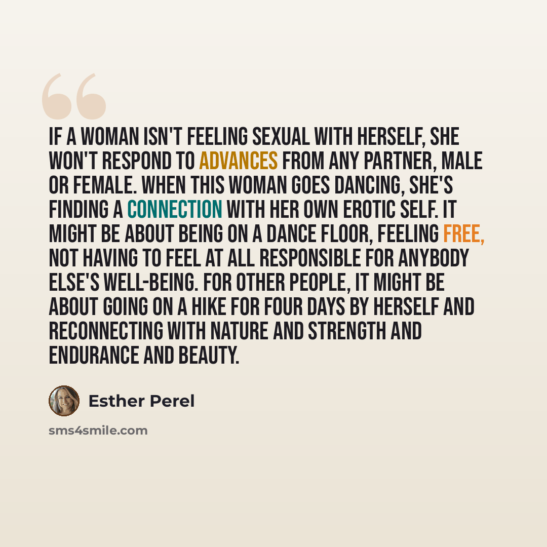 “If a woman isn't feeling sexual with herself, she won't respond to advances from any partner, male or female. When this woman goes dancing, she's finding a connection with her own erotic self. It might be about being on a dance floor, feeling free, not having to feel at all responsible for anybody…” quote by Esther Perel