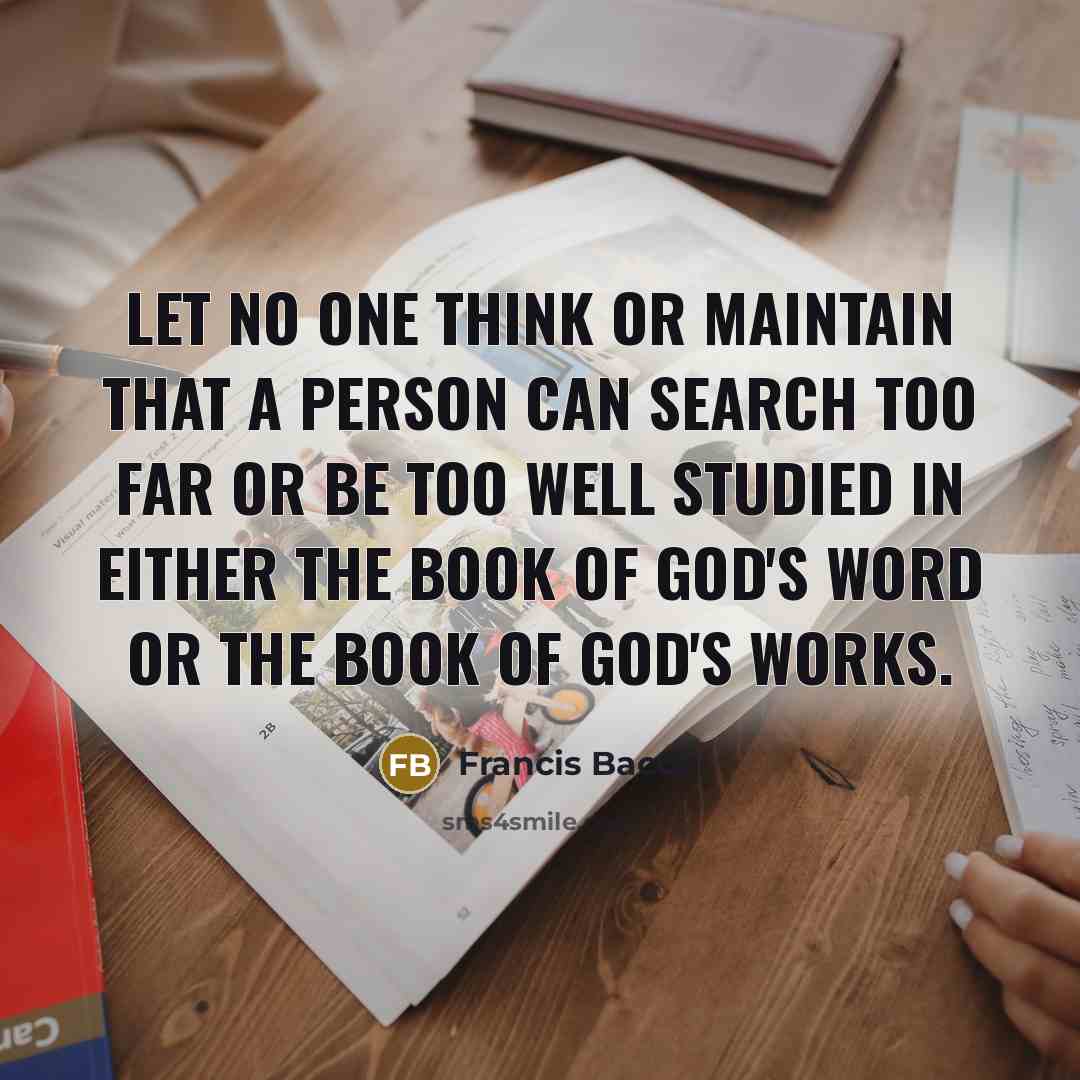 “Let no one think or maintain that a person can search too far or be too well studied in either the book of God's word or the book of God's works.” quote by Francis Bacon