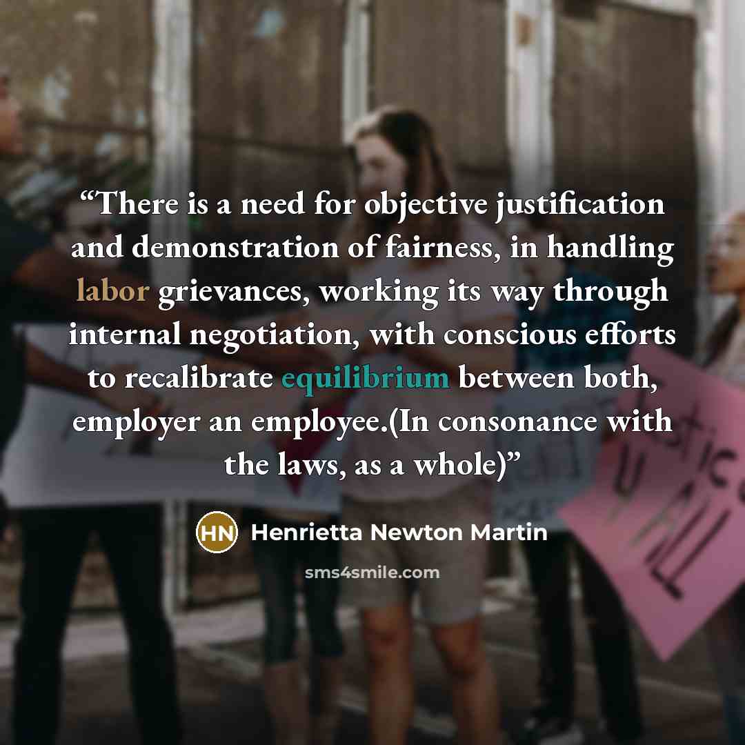 “There is a need for objective justification and demonstration of fairness, in handling labor grievances, working its way through internal negotiation, with conscious efforts to recalibrate equilibrium between both, employer an employee.(In consonance with the laws, as a whole)” quote by Henrietta Newton Martin
