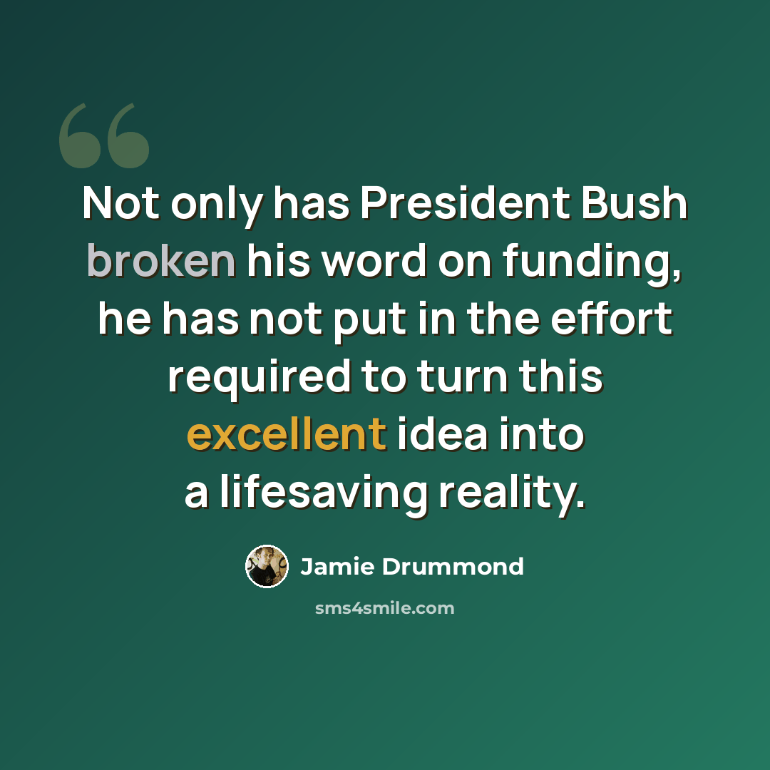 “Not only has President Bush broken his word on funding, he has not put in the effort required to turn this excellent idea into a lifesaving reality.” quote by Jamie Drummond
