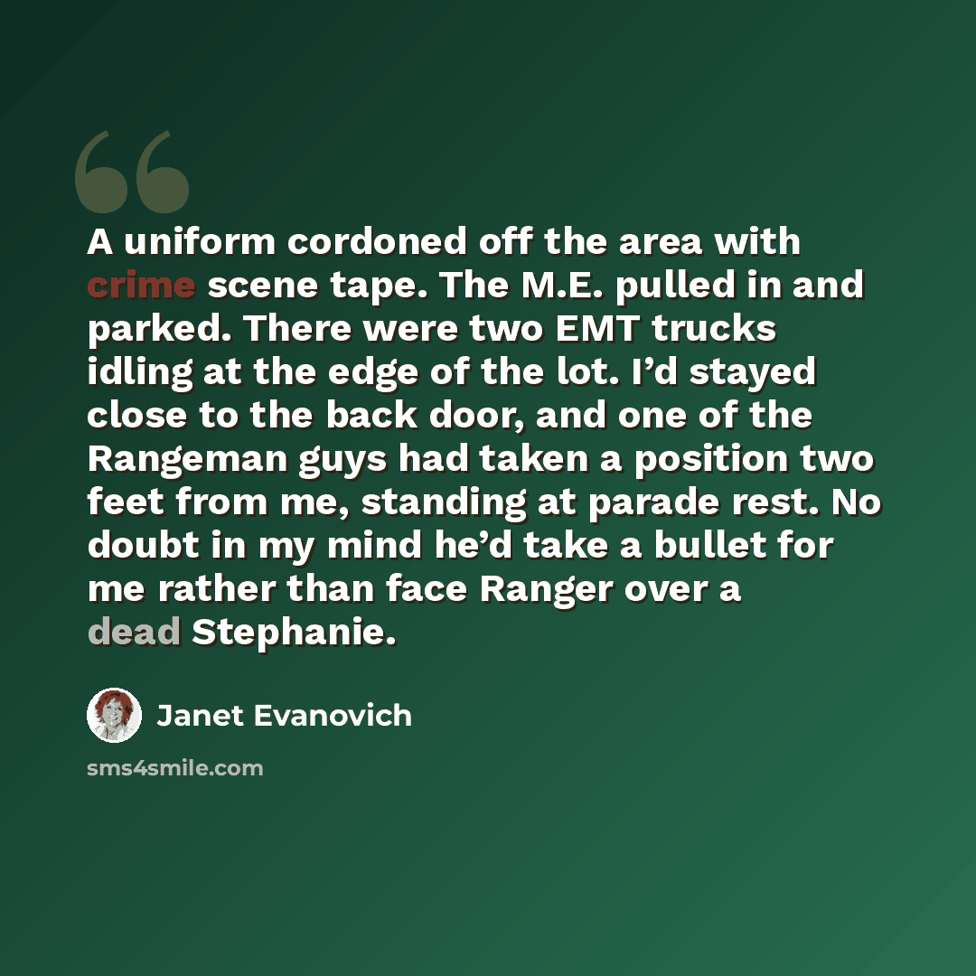 “A uniform cordoned off the area with crime scene tape. The M.E. pulled in and parked. There were two EMT trucks idling at the edge of the lot. I’d stayed close to the back door, and one of the Rangeman guys had taken a position two feet from me, standing at parade rest. No doubt in my mind he’d…” quote by Janet Evanovich