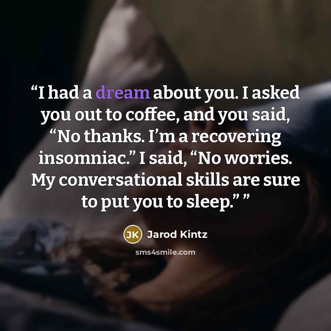 “I had a dream about you. I asked you out to coffee, and you said, “No thanks. I’m a recovering insomniac.” I said, “No worries. My conversational skills are sure to put you to sleep.”” quote by Jarod Kintz