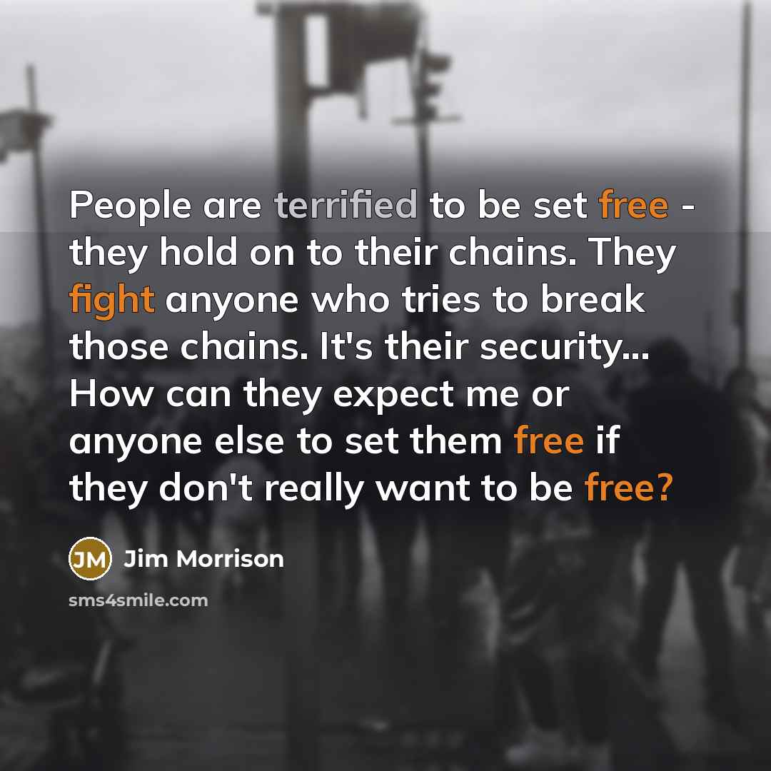 “People are terrified to be set free - they hold on to their chains. They fight anyone who tries to break those chains. It's their security... How can they expect me or anyone else to set them free if they don't really want to be free?” quote by Jim Morrison