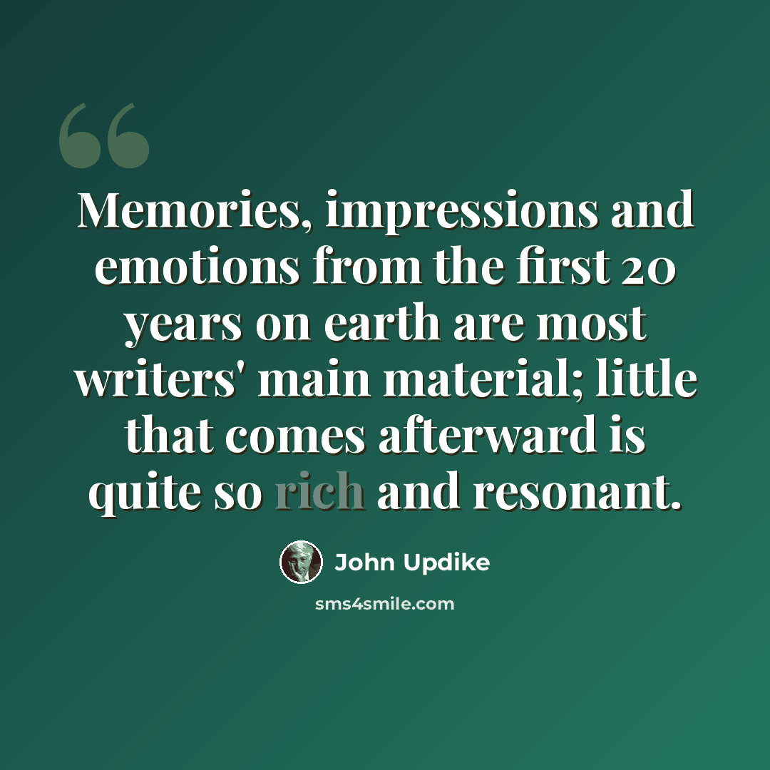“Memories, impressions and emotions from the first 20 years on earth are most writers' main material; little that comes afterward is quite so rich and resonant.” quote by John Updike