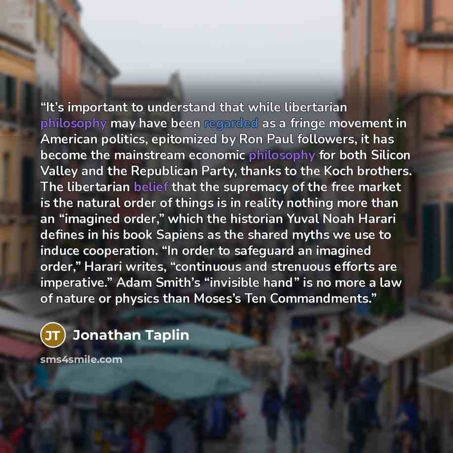 “It’s important to understand that while libertarian philosophy may have been regarded as a fringe movement in American politics, epitomized by Ron Paul followers, it has become the mainstream economic philosophy for both Silicon Valley and the Republican Party, thanks to the Koch brothers. The…” quote by Jonathan Taplin